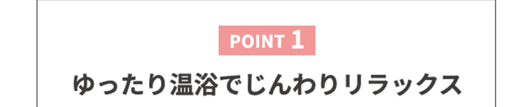 【POINT1】ゆったり温浴でじんわりリラックス