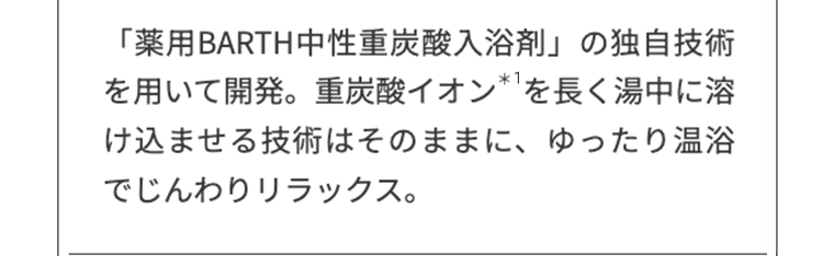 「薬用BARTH中性重炭酸入浴剤」の独自技術を用いて開発。重炭酸イオン*1を長く湯中に溶け込ませる技術はそのままに、ゆったり温浴でじんわりリラックス。