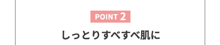 【POINT2】しっとりすべすべ肌に