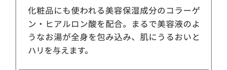 化粧品にも使われる美容保湿成分のコラーゲン・ヒアルロン酸を配合。まるで美容液のようなお湯が全身を包み込み、肌にうるおいとハリを与えます。