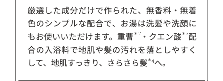 厳選した成分だけで作られた、無香料・無着色のシンプルな配合で、お湯は洗髪や洗顔にもお使いいただけます。重曹*2・クエン酸*3配合の入浴剤で地肌や髪の汚れを落としやすくして、地肌すっきり、さらさら髪*4へ。