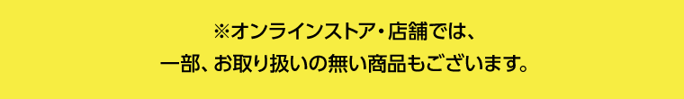 ※オンラインストア・店舗では、一部、お取り扱いの無い商品もございます。