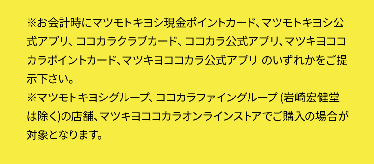 ※お会計時にマツモトキヨシ現金ポイントカード、マツモトキヨシ公式アプリ、ココカラクラブカード、ココカラ公式アプリ、マツキヨココカラポイントカード、マツキヨココカラ公式アプリ のいずれかをご提示下さい。
※マツモトキヨシグループ、ココカラファイングループ (岩崎宏健堂は除く)の店舗、マツキヨココカラオンラインストアでご購入の場合が対象となります。