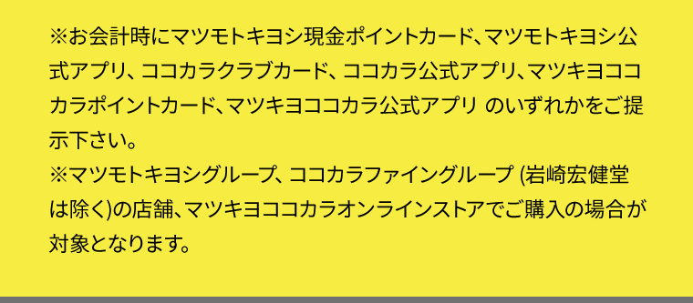 ※お会計時にマツモトキヨシ現金ポイントカード、マツモトキヨシ公式アプリ、ココカラクラブカード、ココカラ公式アプリ、マツキヨココカラポイントカード、マツキヨココカラ公式アプリ のいずれかをご提示下さい。
※マツモトキヨシグループ、ココカラファイングループ (岩崎宏健堂は除く)の店舗、マツキヨココカラオンラインストアでご購入の場合が対象となります。