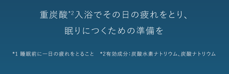 重炭酸*2入浴でその日の疲れをとり、眠りにつくための準備を　*1 睡眠前に一日の疲れをとること　*2 有効成分：炭酸水素ナトリウム、炭酸ナトリウム