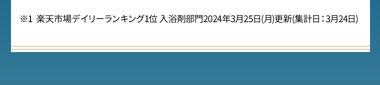 ※1 楽天市場デイリーランキング1位 入浴剤部門2024年3月25日（月）更新（集計日：3月24日）