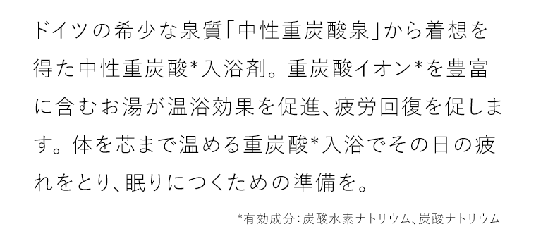 ドイツの希少な泉質「中性重炭酸泉」から着想を得た中性重炭酸*入浴剤。 重炭酸イオン*を豊富に含むお湯が温浴効果を促進、疲労回復を促します。 体を芯まで温める重炭酸*入浴でその日の疲れをとり、眠りにつくための準備を。*有効成分：炭酸水素ナトリウム、炭酸ナトリウム