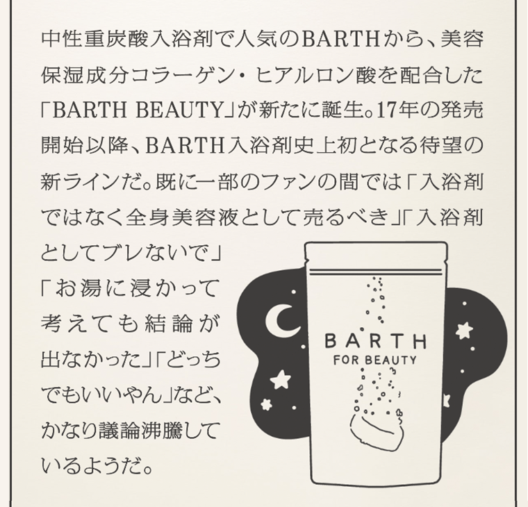 中性重炭酸入浴剤で人気のBARTHから、美容保湿成分コラーゲン・ヒアルロン酸を配合した「BARTH BEAUTY」が新たに誕生。17年の発売開始以降、BARTH入浴剤史上初となる待望の新ラインだ。既に一部のファンの間では「入浴剤ではなく全身美容液として売るべき」「入浴剤としてブレないで」「お湯に浸かって考えても結論が出なかった」「どっちでもいいやん」など、かなり議論沸騰しているようだ。