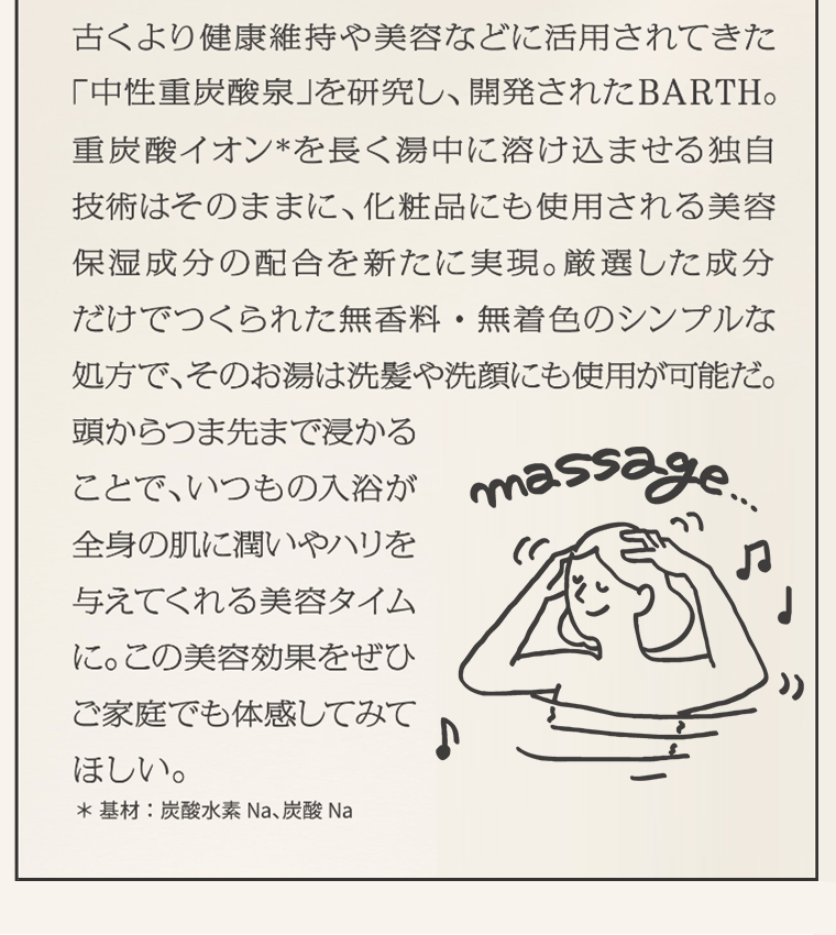 古くより健康維持や美容などに活用されてきた「中性重炭酸泉」を研究し、開発されたBARTH。重炭酸イオン*を長く湯中に溶け込ませる独自技術はそのままに、化粧品にも使用される美容保湿成分の配合を新たに実現。厳選した成分だけでつくられた無香料・無着色のシンプルな処方で、そのお湯は洗髪や洗顔にも使用が可能だ。頭からつま先まで浸かることで、いつもの入浴が全身の肌に潤いやハリを与えてくれる美容タイムに。この美容効果をぜひご家庭でも体感してみてほしい。　*基材：炭酸水素 Na、炭酸 Na