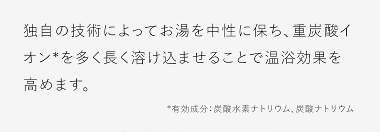 独自の技術によってお湯を中性に保ち、重炭酸イオン*を多く長く溶け込ませることで温浴効果を高めます。*有効成分：炭酸水素ナトリウム、炭酸ナトリウム