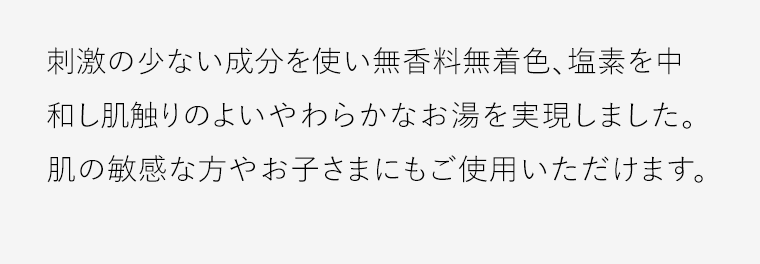 刺激の少ない成分を使い無香料無着色、塩素を中和し肌触りのよいやわらかなお湯を実現しました。肌の敏感な方やお子さまにもご使用いただけます。