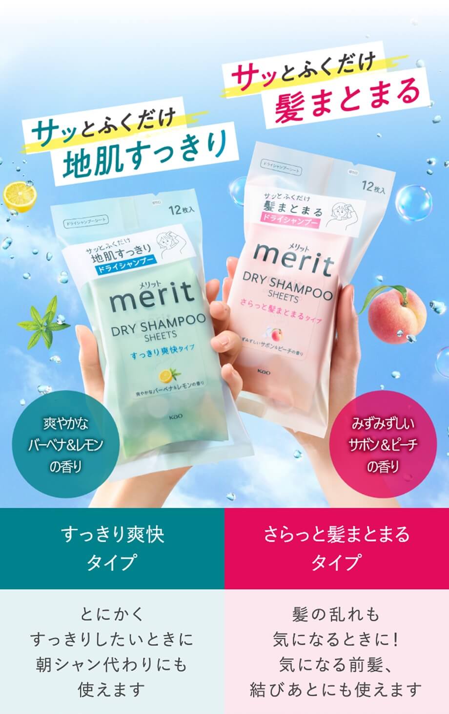  サッとふくだけ 髪まとまる ずみずしいサボン&ピーチの香り さらっと髪まとまるタイプ 髪の乱れも 気になるときに! 気になる前髪、 結びあとにも使えます  サッとふくだけ 地肌すっきり 爽やかな バーベナ&レモン の香り すっきり爽快タイプ とにかく すっきりしたいときに 朝シャン代わりにも 使えます 