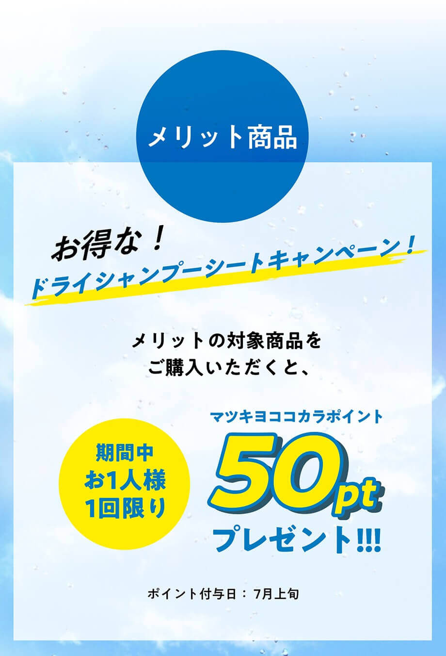 メリット商品  お得な! ドライシャンプーシートキャンペーン! 1回のお買い物で、メリットの対象商品をご購入いただくと、お1人様1回限りマツキヨココカラポイント50ptプレゼント!!! ポイント付与日: 7月上旬