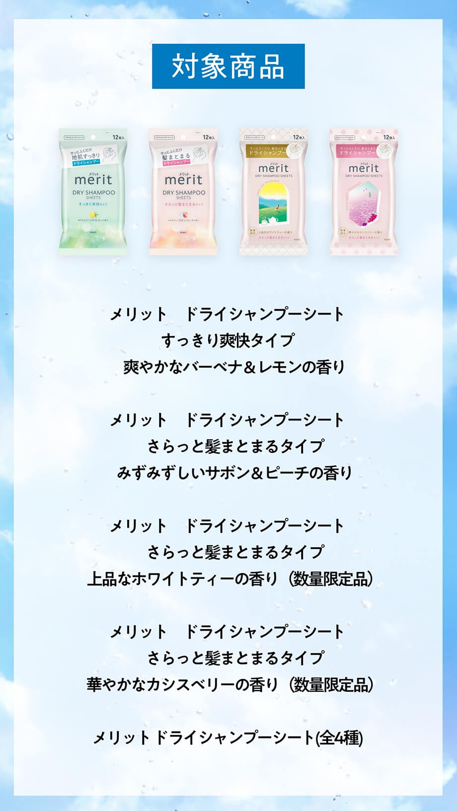 対象商品 メリット ドライシャンプーシート すっきり爽快タイプ　 爽やかなバーベナ&レモンの香りメリット ドライシャンプーシート さらっと髪まとまるタイプ みずみずしいサボン&ピーチの香りメリット ドライシャンプーシート さらっと髪まとまるタイプ 上品なホワイトティーの香り(数量限定品）メリット ドライシャンプーシート さらっと髪まとまるタイプ 華やかなカシスベリーの香り(数量限定品）メリットドライシャンプーシート(全4種)