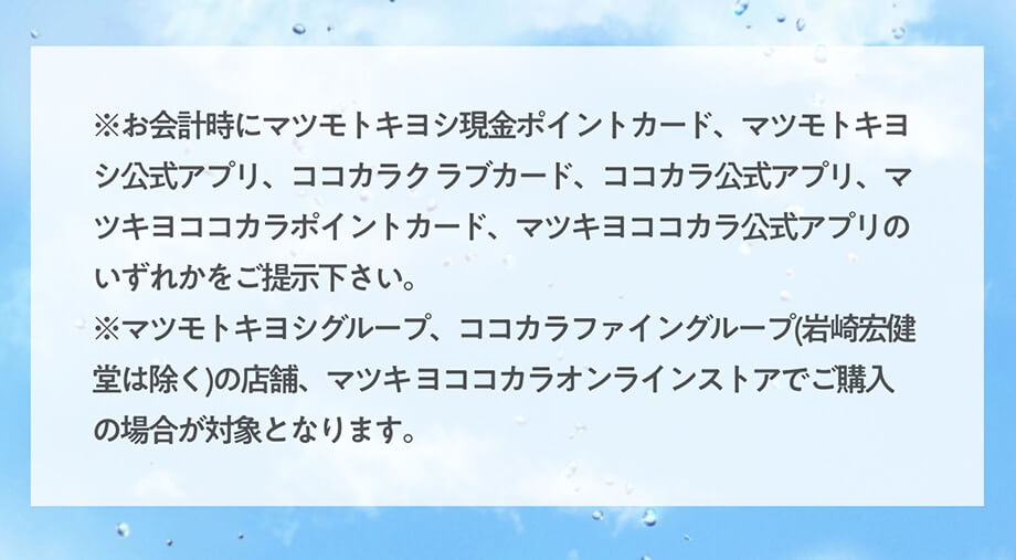 ※お会計時にマツモトキヨシ現金ポイントカード、マツモトキヨシ公式アプリ、ココカラク ラブカード、ココカラ公式アプリ、マツキヨココカラポイントカード、マツキヨココカラ公式アプリのいずれかをご提示下さい。 
※マツモトキヨシグループ、ココカラファイングループ(岩崎宏健堂は除く)の店舗、マツキ ヨココカラオンラインストアでご購入の場合が対象となります。