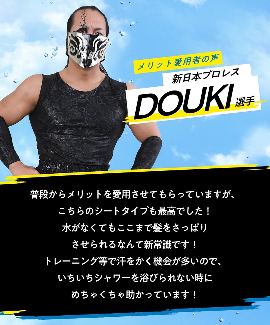 メリット愛用者の声 新日本プロレス DOUKI選手普段からメリットを愛用させてもらっていますが、こちらのシートタイプも最高でした！ 水がなくてもここまで髪をさっぱりさせられるなんて新常識です！トレーニング等で汗をかく機会が多いので、いちいちシャワーを浴びられない時にめちゃくちゃ助かっています!