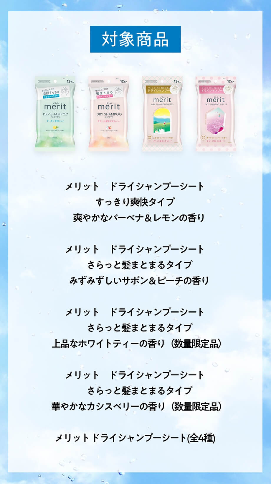 対象商品 メリット ドライシャンプーシート すっきり爽快タイプ　 爽やかなバーベナ&レモンの香りメリット ドライシャンプーシート さらっと髪まとまるタイプ みずみずしいサボン&ピーチの香りメリット ドライシャンプーシート さらっと髪まとまるタイプ 上品なホワイトティーの香り(数量限定品）メリット ドライシャンプーシート さらっと髪まとまるタイプ 華やかなカシスベリーの香り(数量限定品）メリットドライシャンプーシート(全4種)
