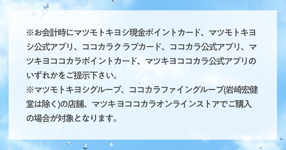 ※お会計時にマツモトキヨシ現金ポイントカード、マツモトキヨシ公式アプリ、ココカラク ラブカード、ココカラ公式アプリ、マツキヨココカラポイントカード、マツキヨココカラ公式アプリのいずれかをご提示下さい。 
※マツモトキヨシグループ、ココカラファイングループ(岩崎宏健堂は除く)の店舗、マツキ ヨココカラオンラインストアでご購入の場合が対象となります。