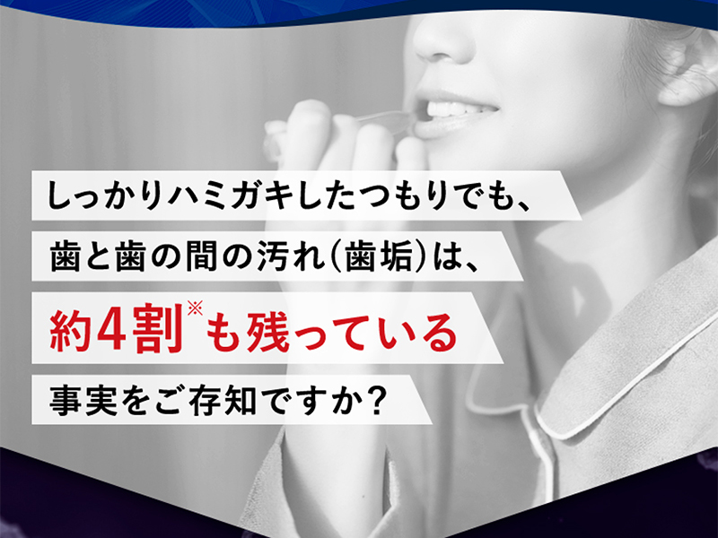 しっかりハミガキしたつもりでも、歯と歯の間の汚れ（歯垢）は、約4割も残っている事実をご存知ですか?