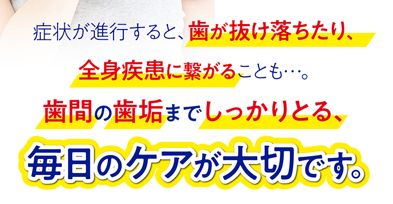 症状が進行すると、歯が抜け落ちたり、全身疾患に繋がることも…。歯間の歯垢までしっかりとる、毎日のケアが大切です。