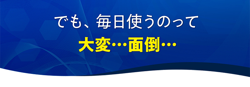 でも、毎日使うのって大変…面倒…