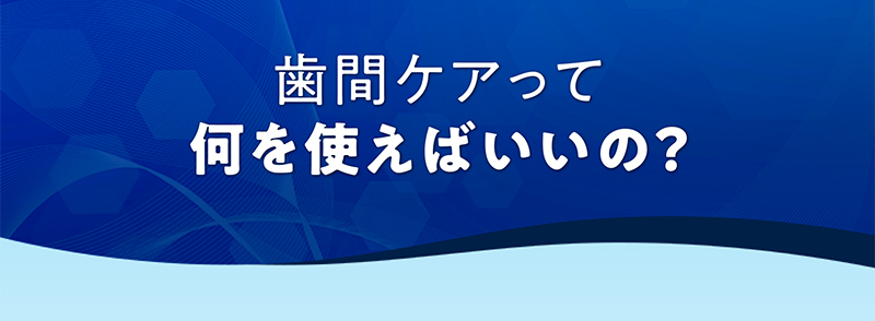 歯間ケアって何を使えばいいの？