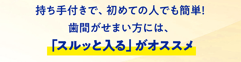 持ち手付きで、初めての人でも簡単！歯間がせまい方には、「スルッと入る」がオススメ