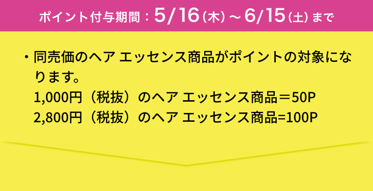 ポイント付与期間：5/16（木）〜6/15（土）まで  ・同売価のヘア エッセンス商品がポイントの対象になります。 1,000円（税抜）のヘア エッセンス商品＝50P 2,800円（税抜）のヘア エッセンス商品=100P