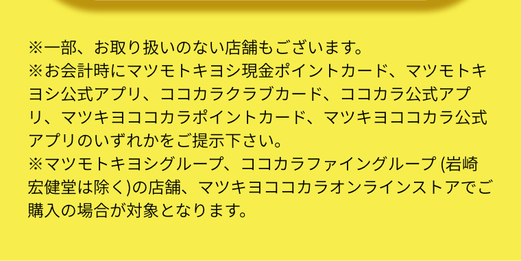 ※一部、お取り扱いのない店舗もございます。  ※お会計時にマツモトキヨシ現金ポイントカード、マツモトキヨシ公式アプリ、ココカラクラブカード、ココカラ公式アプリ、マツキヨココカラポイントカード、マツキヨココカラ公式アプリのいずれかをご提示下さい。  ※マツモトキヨシグループ、ココカラファイングループ (岩崎宏健堂は除く)の店舗、マツキヨココカラオンラインストアでご購入の場合が対象となります。