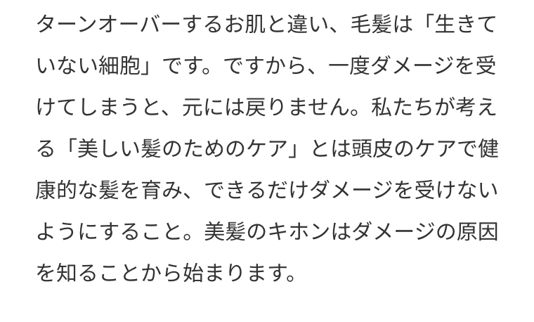 ターンオーバーするお肌と違い、毛髪は「生きていない細胞」です。ですから、一度ダメージを受けてしまうと、元には戻りません。私たちが考える「美しい髪のためのケア」とは頭皮のケアで健康的な髪を育み、できるだけダメージを受けないようにすること。美髪のキホンはダメージの原因を知ることから始まります。