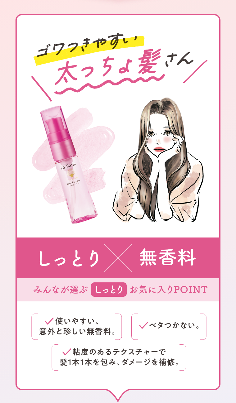 ゴワつきやすい太っちょ髪さん  しっとり × 無香料  みんなが選ぶ しっとり お気に入りPOINT  ・使いやすい、意外と珍しい無香料。  ・ベタつかない。  ・粘度のあるテクスチャーで髪1本1本を包み、ダメージを補修。