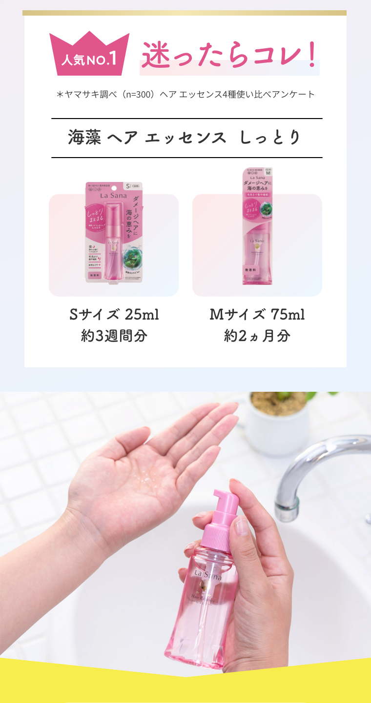 人気 NO.1  迷ったらコレ！  ＊ヤマサキ調べ（n=300）ヘア エッセンス4種使い比べアンケート  海藻 ヘア エッセンス  しっとり  Sサイズ 25ml 約3週間分  Mサイズ 75ml 約2ヵ月分