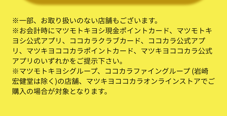 ※一部、お取り扱いのない店舗もございます。  ※お会計時にマツモトキヨシ現金ポイントカード、マツモトキヨシ公式アプリ、ココカラクラブカード、ココカラ公式アプリ、マツキヨココカラポイントカード、マツキヨココカラ公式アプリのいずれかをご提示下さい。  ※マツモトキヨシグループ、ココカラファイングループ (岩崎宏健堂は除く)の店舗、マツキヨココカラオンラインストアでご購入の場合が対象となります。