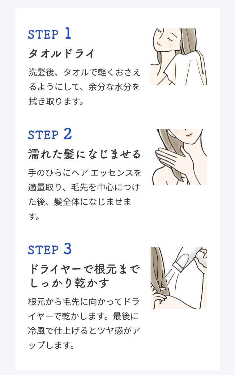 STEP 1  タオルドライ  洗髪後、タオルで軽くおさえるようにして、余分な水分を拭き取ります。  STEP 2  濡れた髪になじませる  手のひらにヘア エッセンスを適量取り、毛先を中心につけた後、髪全体になじませます。  STEP 3  ドライヤーで根元までしっかり乾かす  根元から毛先に向かってドライヤーで乾かします。最後に冷風で仕上げるとツヤ感がアップします。