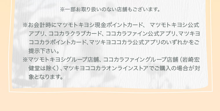 ※お会計時にマツモトキヨシ現金ポイントカード、マツモトキヨシ公式アプリ、ココカラクラブカード、ココカラ公式アプリ、マツキヨココカラポイントカードのいずれかをご提示下さい。 ※マツモトキヨシグループ店舗、マツモトキヨシオンラインストア、ココカラファイングループ店舗(岩崎宏健堂は除く)、ココカラファインオンラインストアでご購入の場合が対象となります。