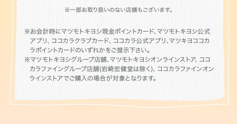 ※お会計時にマツモトキヨシ現金ポイントカード、マツモトキヨシ公式アプリ、ココカラクラブカード、ココカラ公式アプリ、マツキヨココカラポイントカードのいずれかをご提示下さい。 ※マツモトキヨシグループ店舗、マツモトキヨシオンラインストア、ココカラファイングループ店舗(岩崎宏健堂は除く)、ココカラファインオンラインストアでご購入の場合が対象となります。