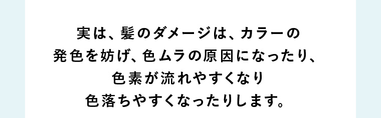 実は、髪のダメージは、カラーの発色を妨げ、色ムラの原因になったり、色素が流れやすくなり色落ちやすくなったりします。