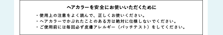 ヘアカラーを安全にお使いいただくために ・使用上の注意をよく読んで、正しくお使いください。・ヘアカラーでかぶれたことのある方は絶対に仕様しないでください。・ご使用前には毎回必ず皮膚アレルギー（パッチテスト）をしてください。
