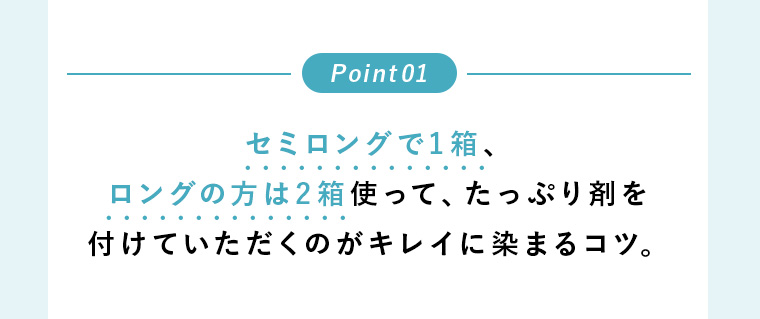 Point01 セミロングで1箱、ロングの方は2箱使って、たっぷり剤を付けていただくのがキレイに染まるコツ。