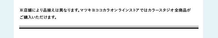 ※店舗により品揃えは異なります。マツキヨココカラオンラインストアではカラースタジオ全商品がご購入いただけます。