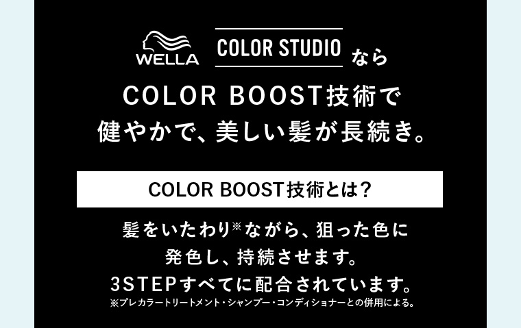 ウエラ カラースタジオならCOLOR BOOST技術で健やかで、美しい髪が長続き。 COLOR BOOST技術とは？髪をいたわりながら、狙った色に発色し、持続させます。3STEPすべてに配合されています。