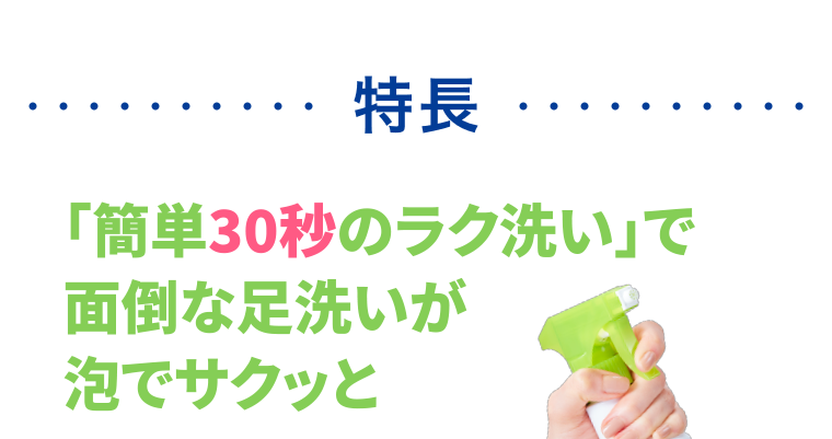 特長　「簡単30秒のラク洗い」で面倒な足洗いが泡でサクッと