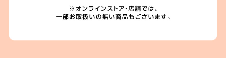 ※オンラインストア・店舗では、一部お取扱いの無い商品もございます。