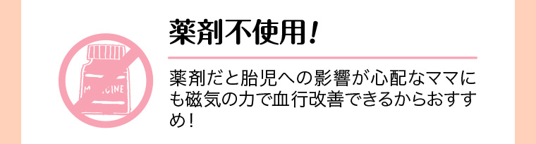 薬剤不使用! 薬剤だと胎児への影響が心配なママにも磁気の力で血行改善できるからおすすめ!