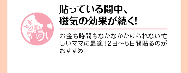 貼っている間中、磁気の効果が続く! お金も時間もなかなかかけられない忙しいママに最適! 2日 ~ 5日間貼るのがおすすめ!