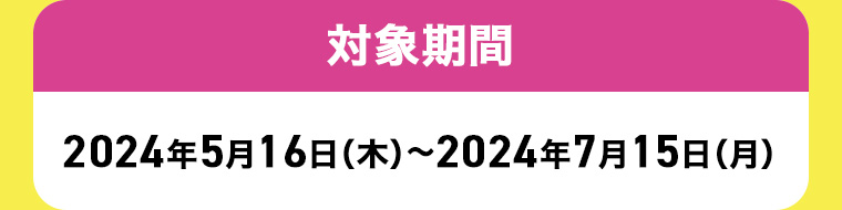 対象期間 2024年5月16日(木)~2024年7月15日 (月)