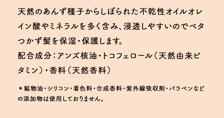 天然のあんず種子からしぼられた不乾性オイルオレイン酸やミネラルを多く含み、浸透しやすいのでベタつかず髪を保湿・保護します。 配合成分:アンズ核油・トコフェロール(天然由来ビタミン)・香料(天然香料) *鉱物油・シリコ紫外線吸収剤 パラベンなど ン・着色料・合成香料の添加物は使用しておりません。
