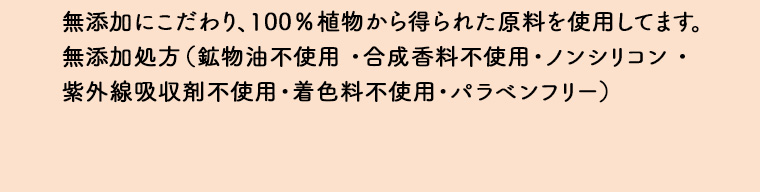 無添加にこだわり、100%植物から得られた原料を使用してます。 無添加処方(鉱物油不使用・合成香料不使用・ノンシリコン・紫外線吸収剤不使用・着色料不使用・パラベンフリー)