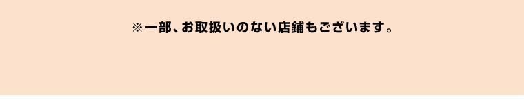 ※一部お取扱いのない店舗もございます。