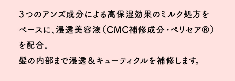3つのアンズ成分による高保湿効果のミルク処方をベースに、浸透美容液 (CMC補修成分 ・ ペリセア®)を配合。 髪の内部まで浸透 & キューティクルを補修します。